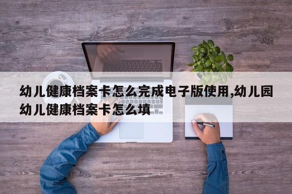 幼儿健康档案卡怎么完成电子版使用,幼儿园幼儿健康档案卡怎么填