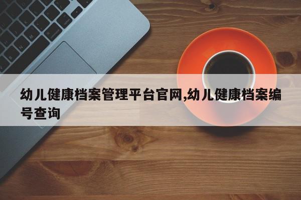 幼儿健康档案管理平台官网,幼儿健康档案编号查询