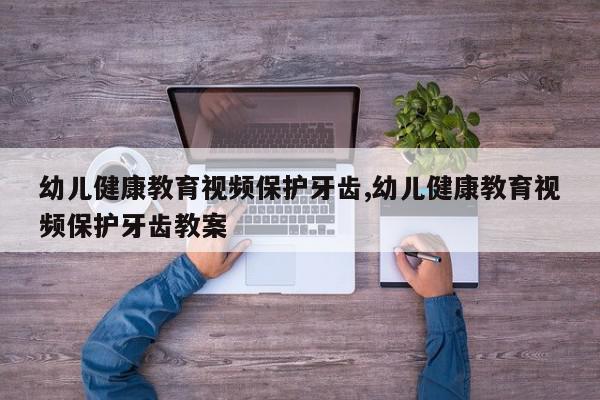 幼儿健康教育视频保护牙齿,幼儿健康教育视频保护牙齿教案