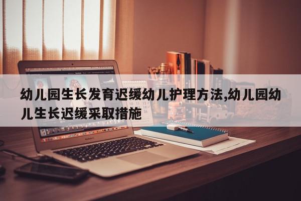 幼儿园生长发育迟缓幼儿护理方法,幼儿园幼儿生长迟缓采取措施