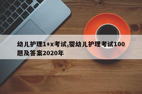 幼儿护理1+x考试,婴幼儿护理考试100题及答案2020年