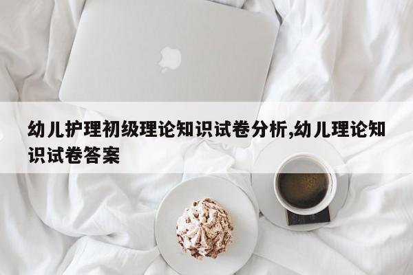 幼儿护理初级理论知识试卷分析,幼儿理论知识试卷答案