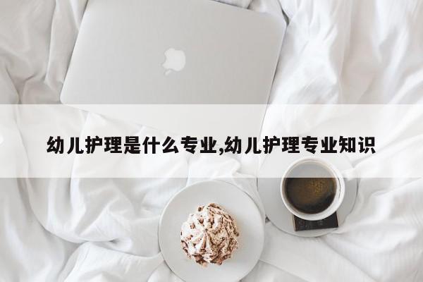 幼儿护理是什么专业,幼儿护理专业知识