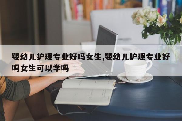 婴幼儿护理专业好吗女生,婴幼儿护理专业好吗女生可以学吗