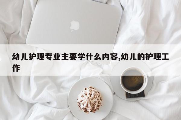 幼儿护理专业主要学什么内容,幼儿的护理工作