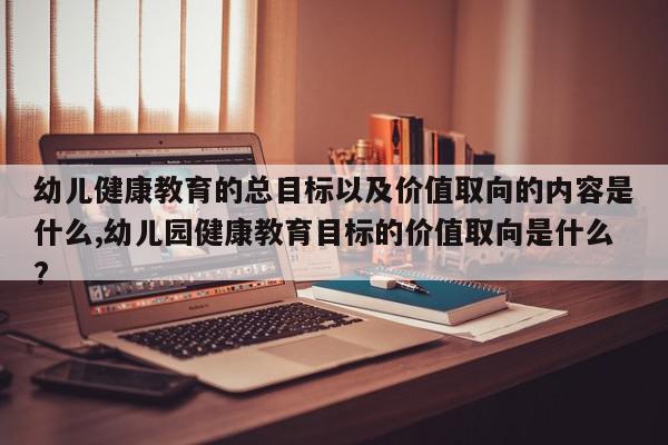 幼儿健康教育的总目标以及价值取向的内容是什么,幼儿园健康教育目标的价值取向是什么?