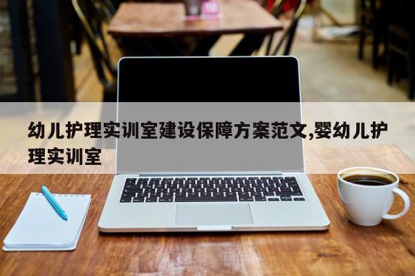 幼儿护理实训室建设保障方案范文,婴幼儿护理实训室