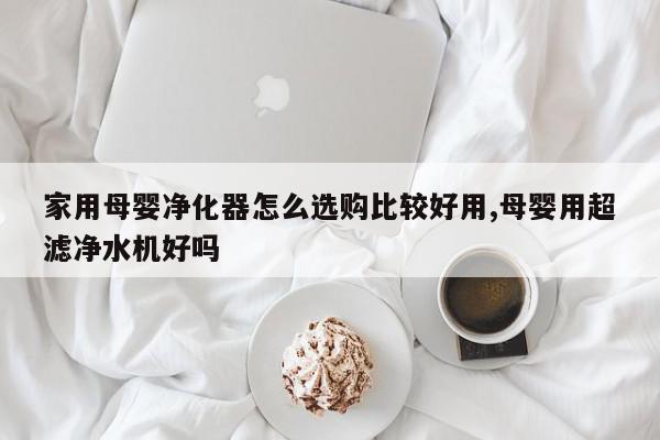 家用母婴净化器怎么选购比较好用,母婴用超滤净水机好吗