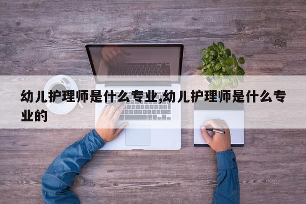 幼儿护理师是什么专业,幼儿护理师是什么专业的