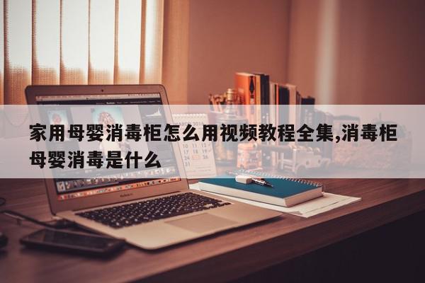 家用母婴消毒柜怎么用视频教程全集,消毒柜母婴消毒是什么