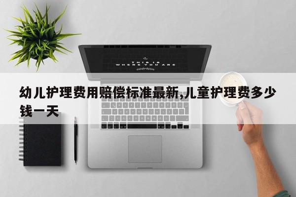 幼儿护理费用赔偿标准最新,儿童护理费多少钱一天