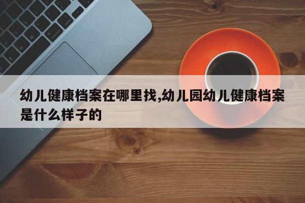 幼儿健康档案在哪里找,幼儿园幼儿健康档案是什么样子的