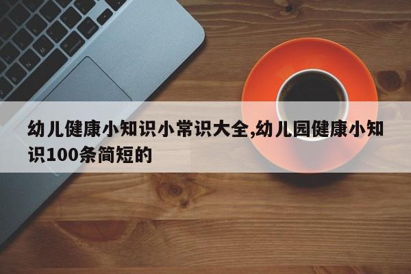 幼儿健康小知识小常识大全,幼儿园健康小知识100条简短的