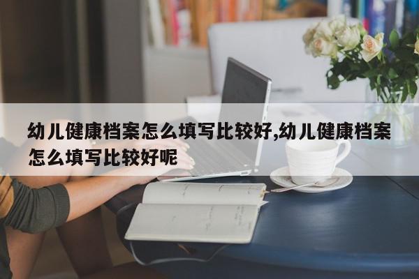 幼儿健康档案怎么填写比较好,幼儿健康档案怎么填写比较好呢