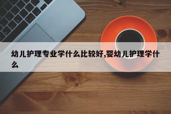 幼儿护理专业学什么比较好,婴幼儿护理学什么