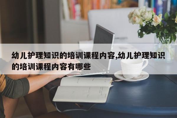 幼儿护理知识的培训课程内容,幼儿护理知识的培训课程内容有哪些