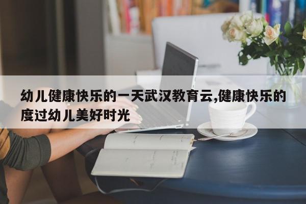 幼儿健康快乐的一天武汉教育云,健康快乐的度过幼儿美好时光