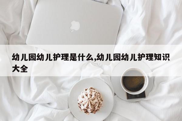 幼儿园幼儿护理是什么,幼儿园幼儿护理知识大全