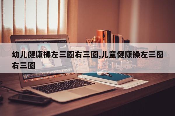 幼儿健康操左三圈右三圈,儿童健康操左三圈右三圈