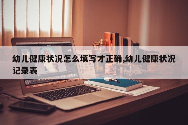 幼儿健康状况怎么填写才正确,幼儿健康状况记录表