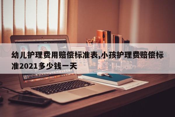幼儿护理费用赔偿标准表,小孩护理费赔偿标准2021多少钱一天