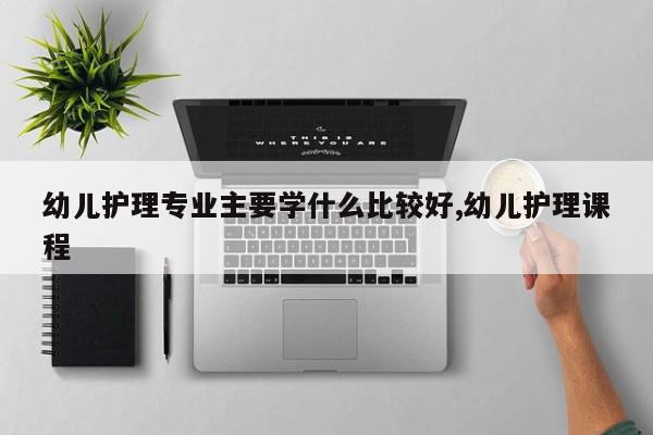 幼儿护理专业主要学什么比较好,幼儿护理课程