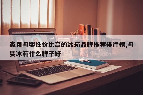家用母婴性价比高的冰箱品牌推荐排行榜,母婴冰箱什么牌子好