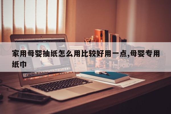 家用母婴抽纸怎么用比较好用一点,母婴专用纸巾