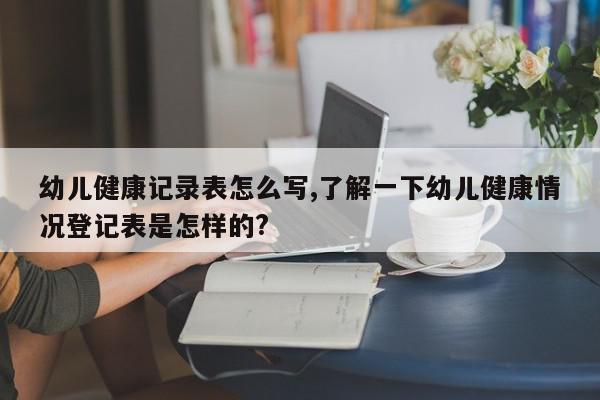 幼儿健康记录表怎么写,了解一下幼儿健康情况登记表是怎样的?
