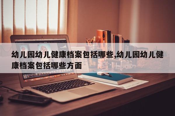 幼儿园幼儿健康档案包括哪些,幼儿园幼儿健康档案包括哪些方面