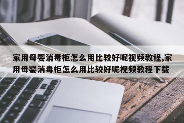 家用母婴消毒柜怎么用比较好呢视频教程,家用母婴消毒柜怎么用比较好呢视频教程下载