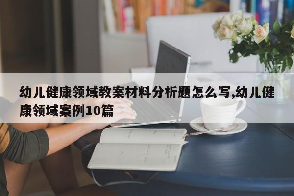 幼儿健康领域教案材料分析题怎么写,幼儿健康领域案例10篇