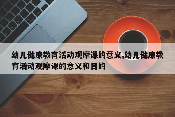 幼儿健康教育活动观摩课的意义,幼儿健康教育活动观摩课的意义和目的