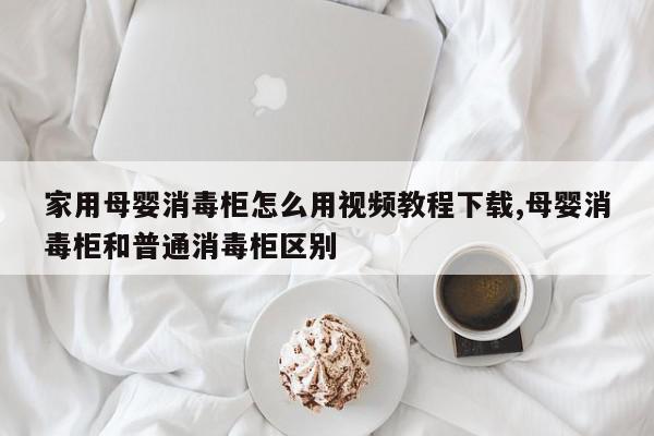 家用母婴消毒柜怎么用视频教程下载,母婴消毒柜和普通消毒柜区别