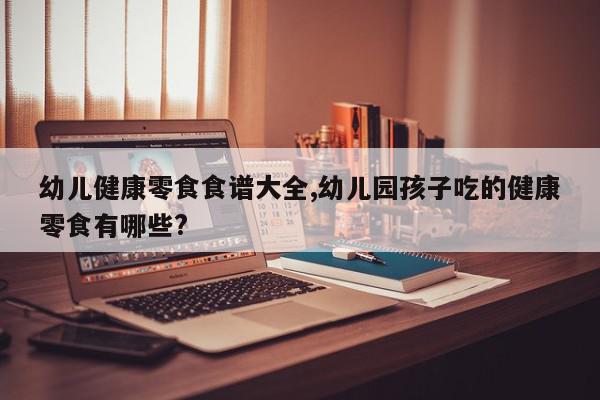 幼儿健康零食食谱大全,幼儿园孩子吃的健康零食有哪些?