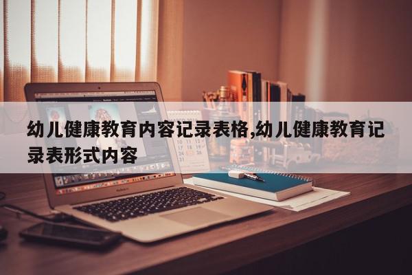 幼儿健康教育内容记录表格,幼儿健康教育记录表形式内容