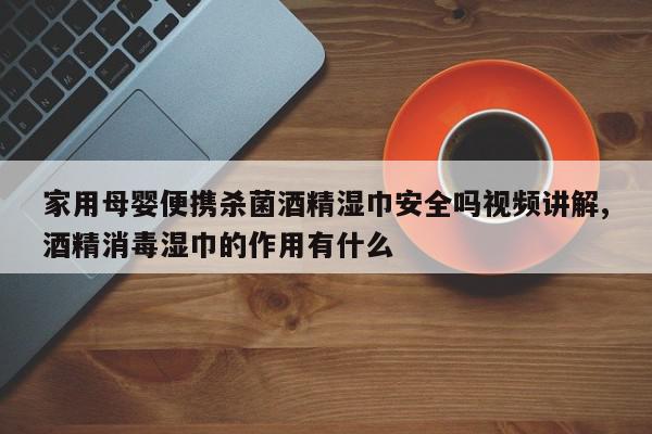 家用母婴便携杀菌酒精湿巾安全吗视频讲解,酒精消毒湿巾的作用有什么