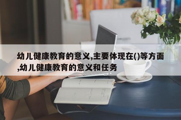 幼儿健康教育的意义,主要体现在()等方面,幼儿健康教育的意义和任务