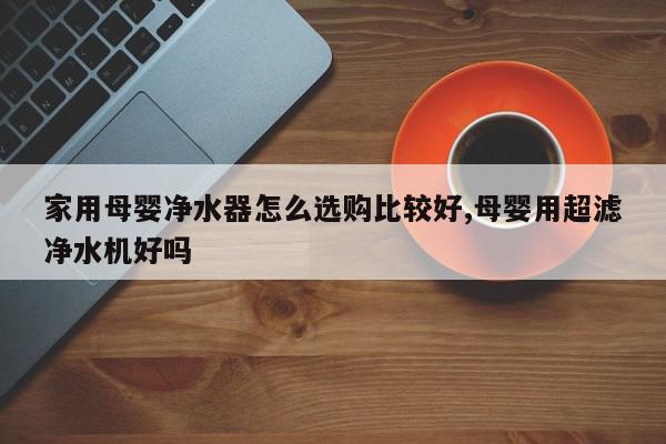 家用母婴净水器怎么选购比较好,母婴用超滤净水机好吗