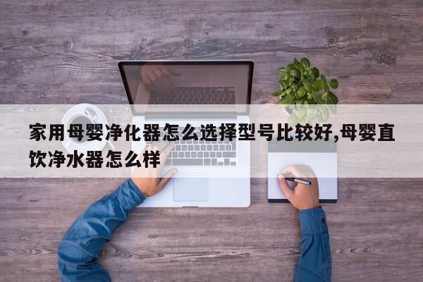 家用母婴净化器怎么选择型号比较好,母婴直饮净水器怎么样