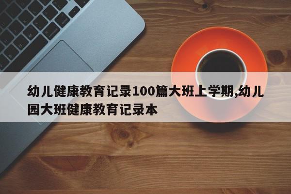 幼儿健康教育记录100篇大班上学期,幼儿园大班健康教育记录本