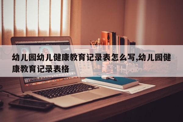 幼儿园幼儿健康教育记录表怎么写,幼儿园健康教育记录表格