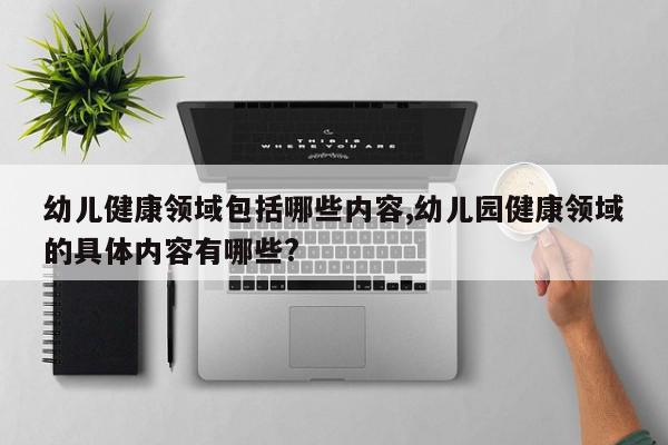 幼儿健康领域包括哪些内容,幼儿园健康领域的具体内容有哪些?