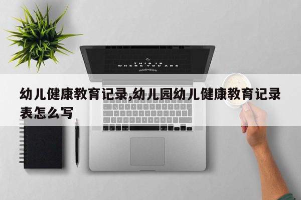 幼儿健康教育记录,幼儿园幼儿健康教育记录表怎么写