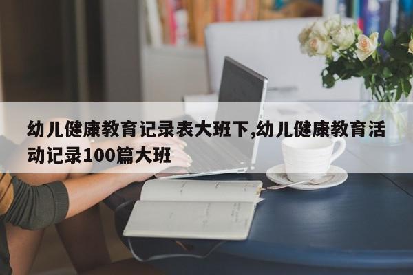 幼儿健康教育记录表大班下,幼儿健康教育活动记录100篇大班