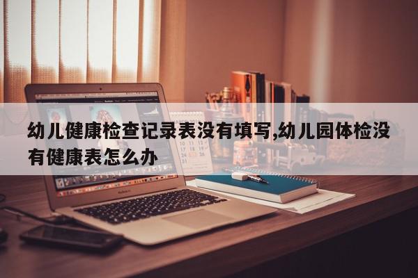 幼儿健康检查记录表没有填写,幼儿园体检没有健康表怎么办