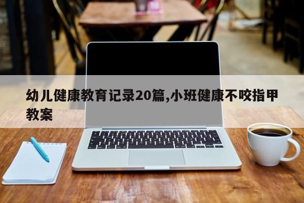 幼儿健康教育记录20篇,小班健康不咬指甲教案