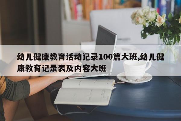 幼儿健康教育活动记录100篇大班,幼儿健康教育记录表及内容大班