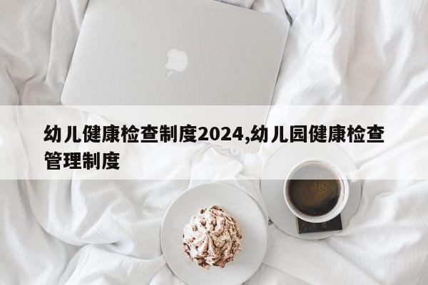 幼儿健康检查制度2024,幼儿园健康检查管理制度