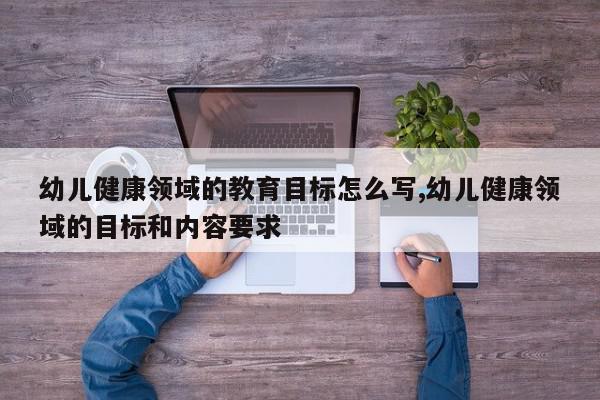 幼儿健康领域的教育目标怎么写,幼儿健康领域的目标和内容要求